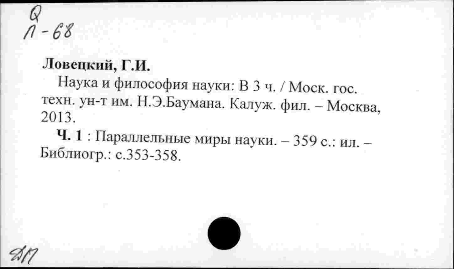 ﻿в
Ловецкий, Г.И.
Наука и философия науки: В 3 ч. / Моск. гос.
2ШЗ УН Т ИМ Н’ЭБаумана‘ КалУж- Фил. - Москва,
Ч. 1 ; Параллельные миры науки. - 359 с.: ил. -Библиогр.: с.353-358.